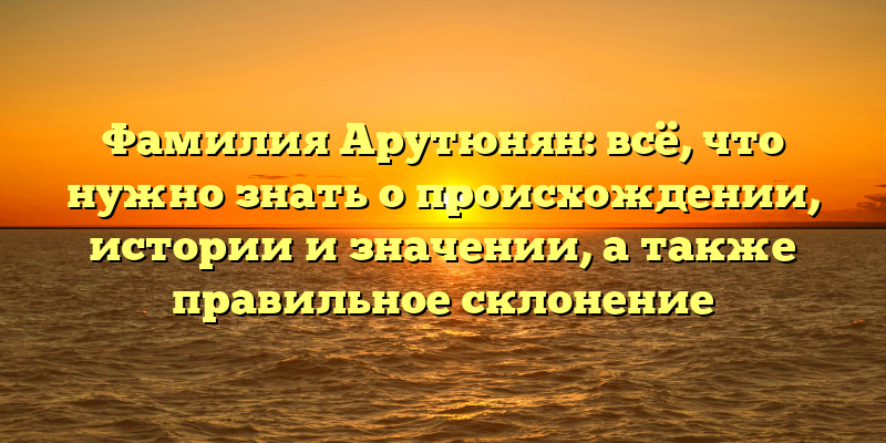 Фамилия Арутюнян: всё, что нужно знать о происхождении, истории и значении, а также правильное склонение