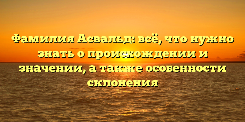 Фамилия Асвальд: всё, что нужно знать о происхождении и значении, а также особенности склонения