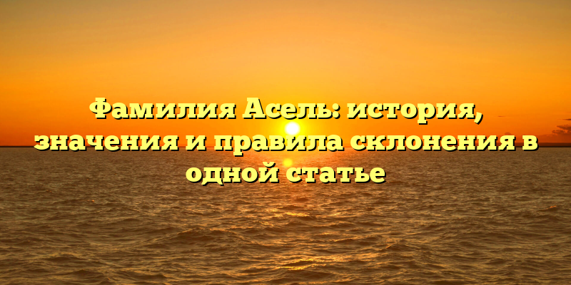 Фамилия Асель: история, значения и правила склонения в одной статье