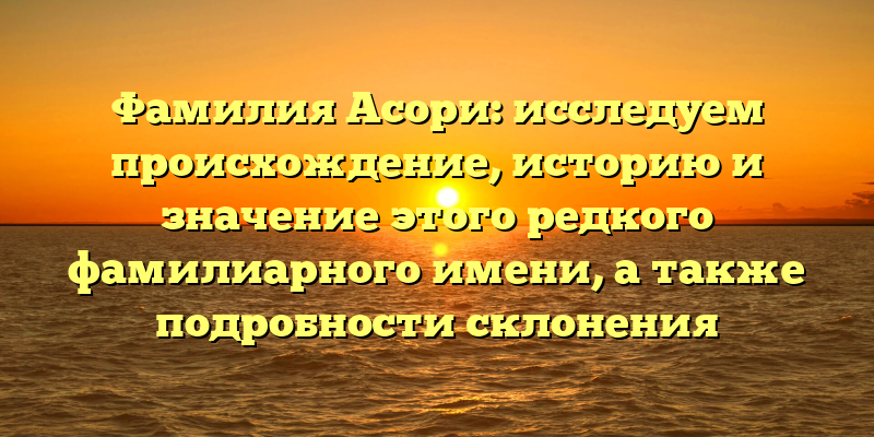 Фамилия Асори: исследуем происхождение, историю и значение этого редкого фамилиарного имени, а также подробности склонения