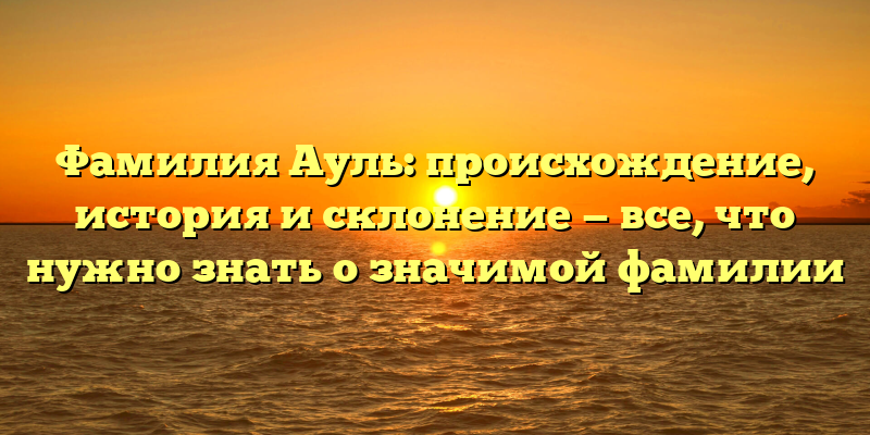 Фамилия Ауль: происхождение, история и склонение — все, что нужно знать о значимой фамилии
