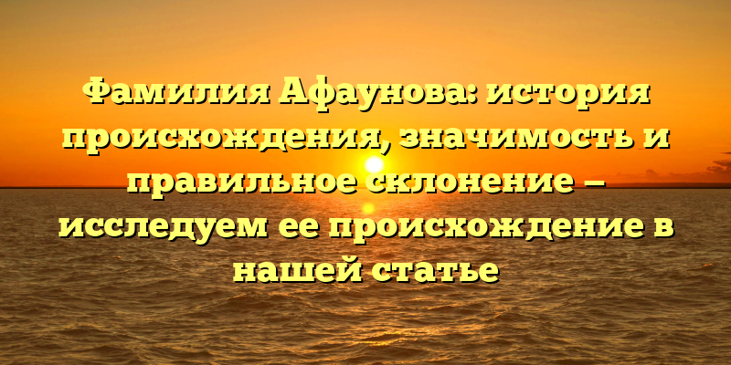 Фамилия Афаунова: история происхождения, значимость и правильное склонение — исследуем ее происхождение в нашей статье