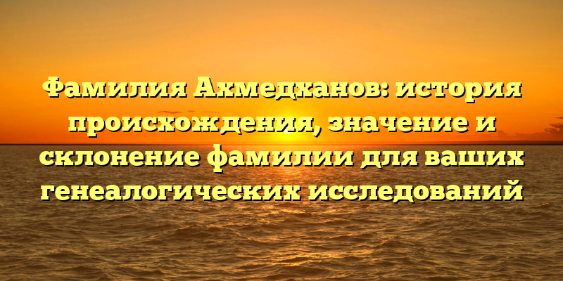 Фамилия Ахмедханов: история происхождения, значение и склонение фамилии для ваших генеалогических исследований