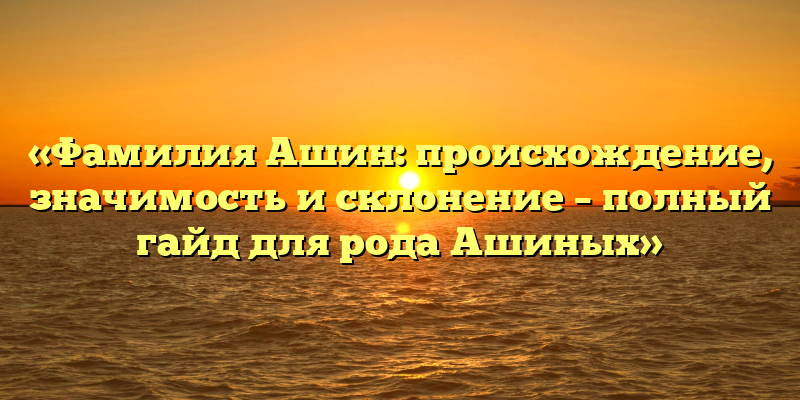 «Фамилия Ашин: происхождение, значимость и склонение – полный гайд для рода Ашиных»