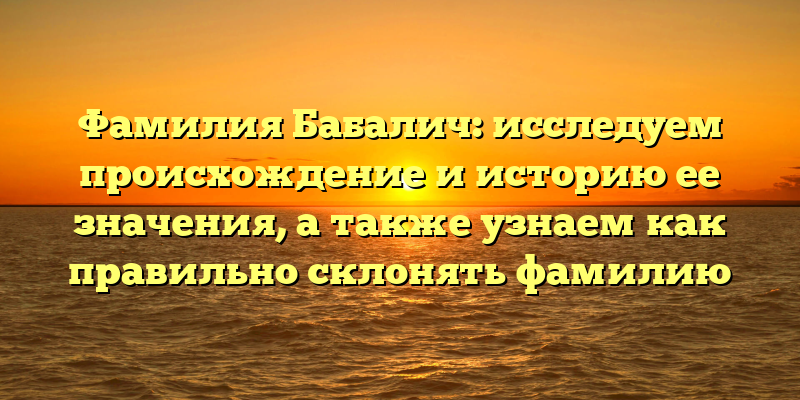 Фамилия Бабалич: исследуем происхождение и историю ее значения, а также узнаем как правильно склонять фамилию