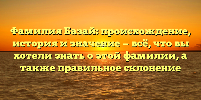 Фамилия Базай: происхождение, история и значение — всё, что вы хотели знать о этой фамилии, а также правильное склонение
