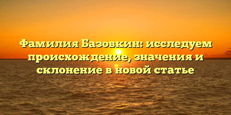 Фамилия Базовкин: исследуем происхождение, значения и склонение в новой статье