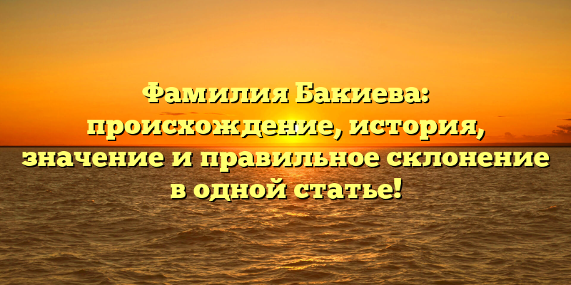 Фамилия Бакиева: происхождение, история, значение и правильное склонение в одной статье!