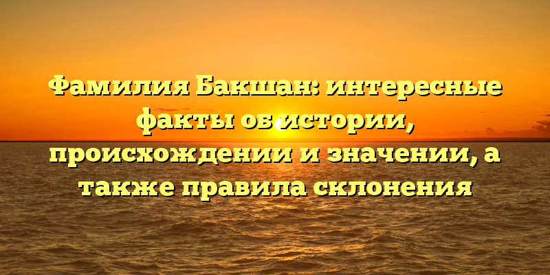 Фамилия Бакшан: интересные факты об истории, происхождении и значении, а также правила склонения