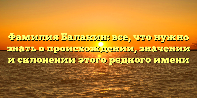 Фамилия Балакин: все, что нужно знать о происхождении, значении и склонении этого редкого имени