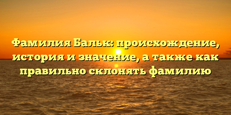 Фамилия Бальк: происхождение, история и значение, а также как правильно склонять фамилию