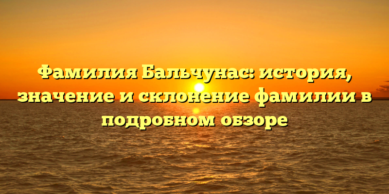 Фамилия Бальчунас: история, значение и склонение фамилии в подробном обзоре