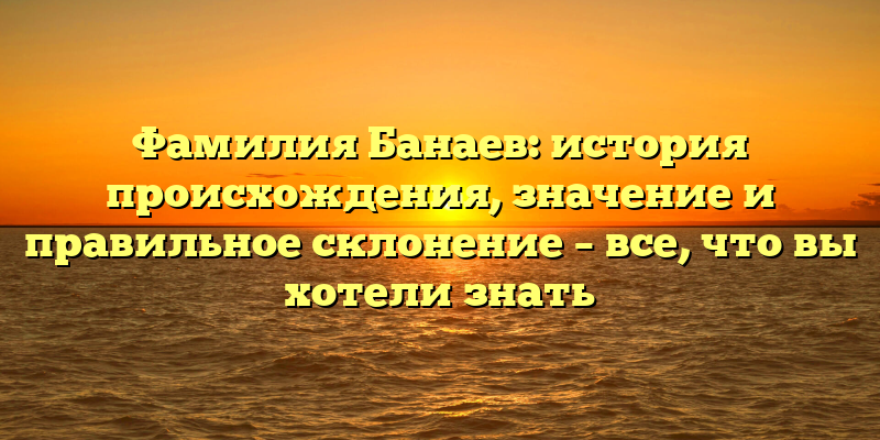 Фамилия Банаев: история происхождения, значение и правильное склонение – все, что вы хотели знать