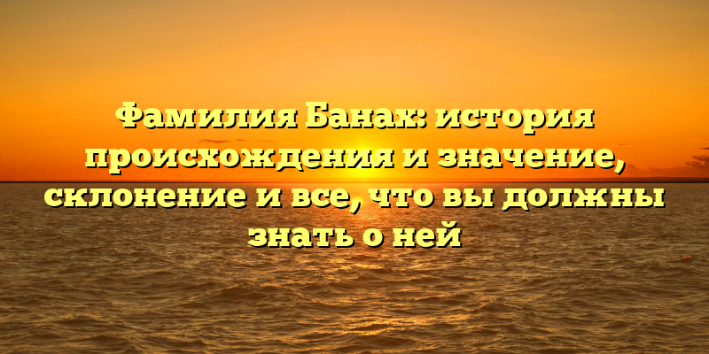 Фамилия Банах: история происхождения и значение, склонение и все, что вы должны знать о ней