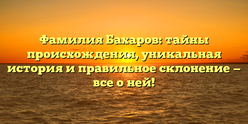 Фамилия Бахаров: тайны происхождения, уникальная история и правильное склонение — все о ней!