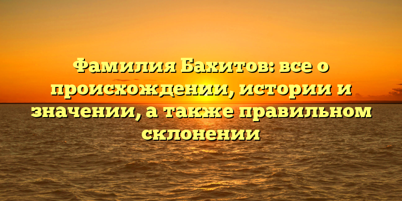 Фамилия Бахитов: все о происхождении, истории и значении, а также правильном склонении