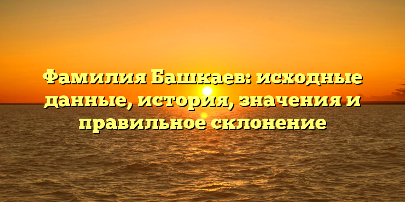 Фамилия Башкаев: исходные данные, история, значения и правильное склонение