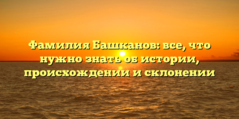 Фамилия Башканов: все, что нужно знать об истории, происхождении и склонении