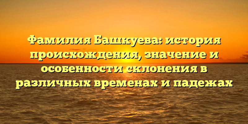 Фамилия Башкуева: история происхождения, значение и особенности склонения в различных временах и падежах
