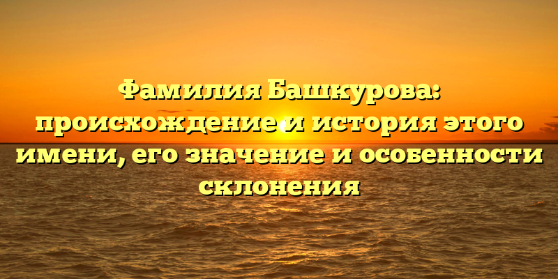 Фамилия Башкурова: происхождение и история этого имени, его значение и особенности склонения
