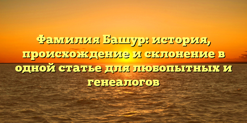 Фамилия Башур: история, происхождение и склонение в одной статье для любопытных и генеалогов