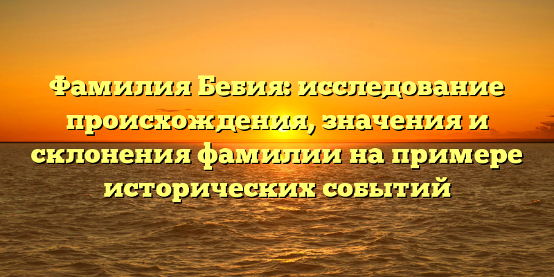 Фамилия Бебия: исследование происхождения, значения и склонения фамилии на примере исторических событий