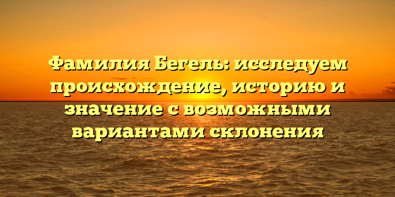Фамилия Бегель: исследуем происхождение, историю и значение с возможными вариантами склонения