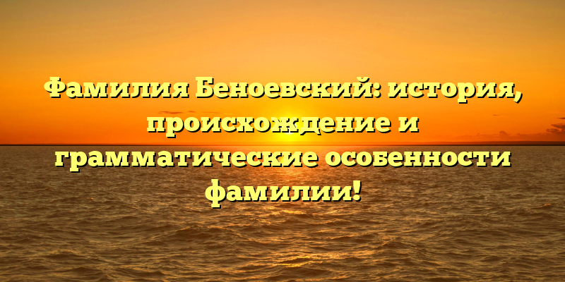 Фамилия Беноевский: история, происхождение и грамматические особенности фамилии!