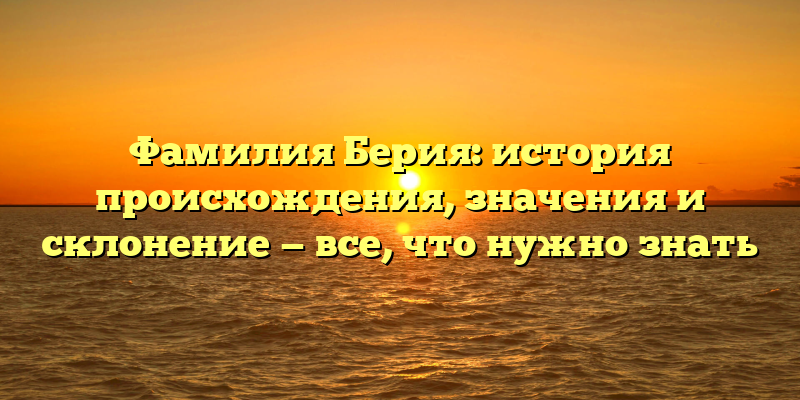Фамилия Берия: история происхождения, значения и склонение — все, что нужно знать
