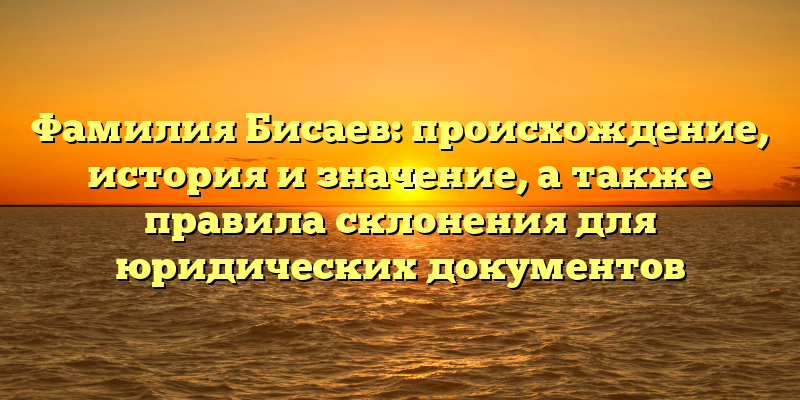Фамилия Бисаев: происхождение, история и значение, а также правила склонения для юридических документов