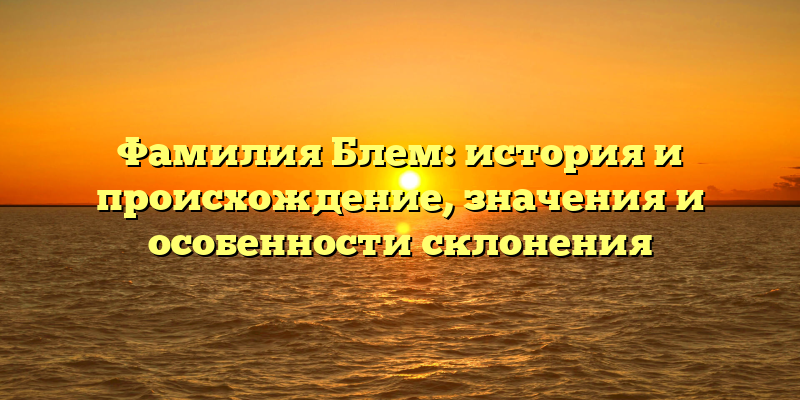 Фамилия Блем: история и происхождение, значения и особенности склонения