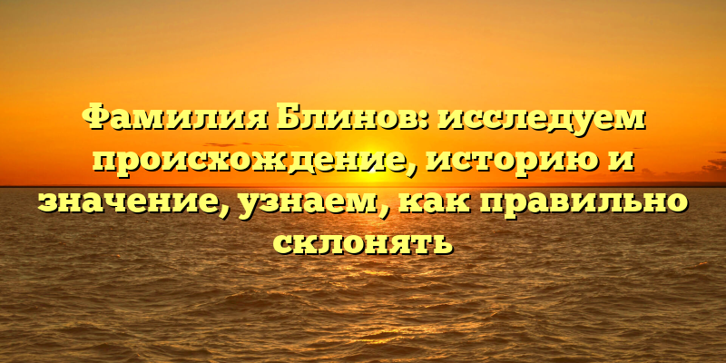 Фамилия Блинов: исследуем происхождение, историю и значение, узнаем, как правильно склонять