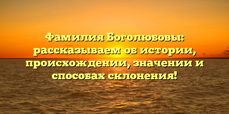 Фамилия Боголюбовы: рассказываем об истории, происхождении, значении и способах склонения!