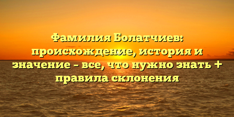 Фамилия Болатчиев: происхождение, история и значение – все, что нужно знать + правила склонения