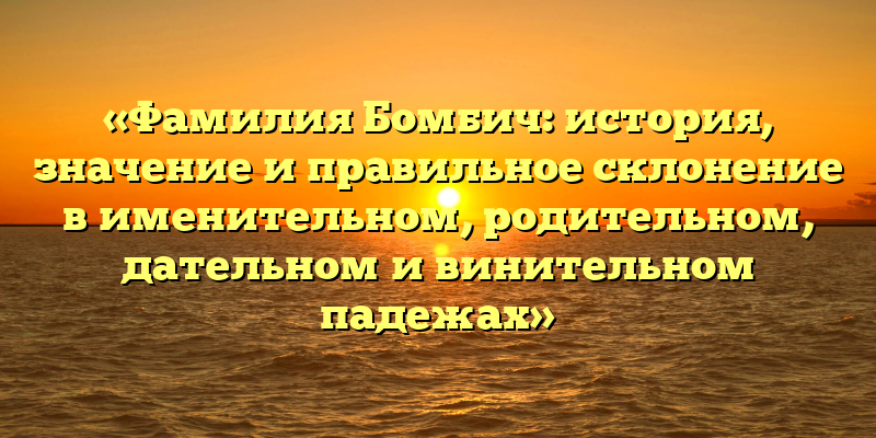 «Фамилия Бомбич: история, значение и правильное склонение в именительном, родительном, дательном и винительном падежах»