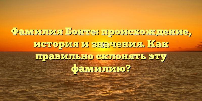 Фамилия Бонте: происхождение, история и значения. Как правильно склонять эту фамилию?