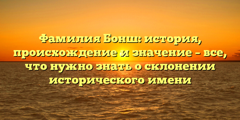 Фамилия Бонш: история, происхождение и значение – все, что нужно знать о склонении исторического имени