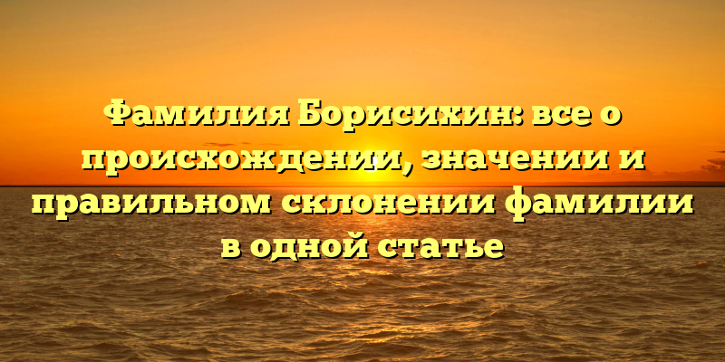 Фамилия Борисихин: все о происхождении, значении и правильном склонении фамилии в одной статье