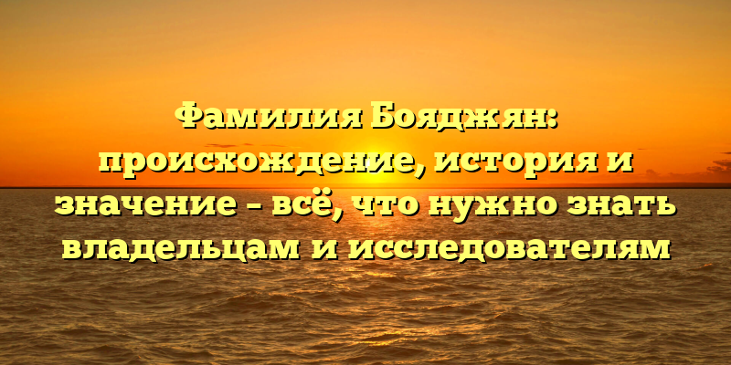 Фамилия Бояджян: происхождение, история и значение – всё, что нужно знать владельцам и исследователям