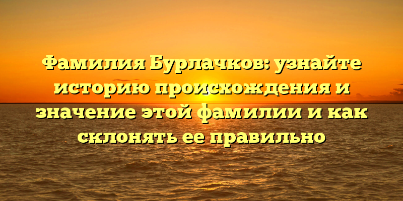 Фамилия Бурлачков: узнайте историю происхождения и значение этой фамилии и как склонять ее правильно