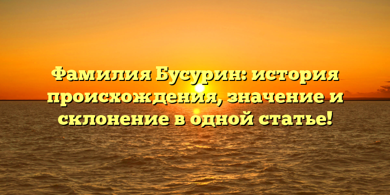 Фамилия Бусурин: история происхождения, значение и склонение в одной статье!