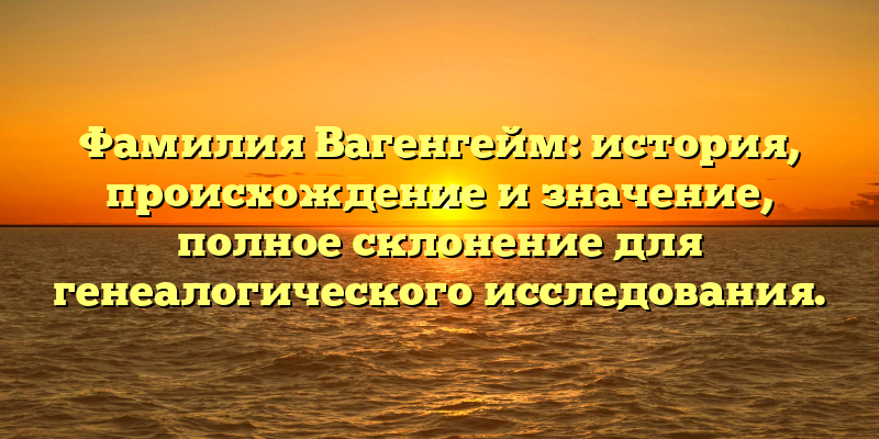Фамилия Вагенгейм: история, происхождение и значение, полное склонение для генеалогического исследования.