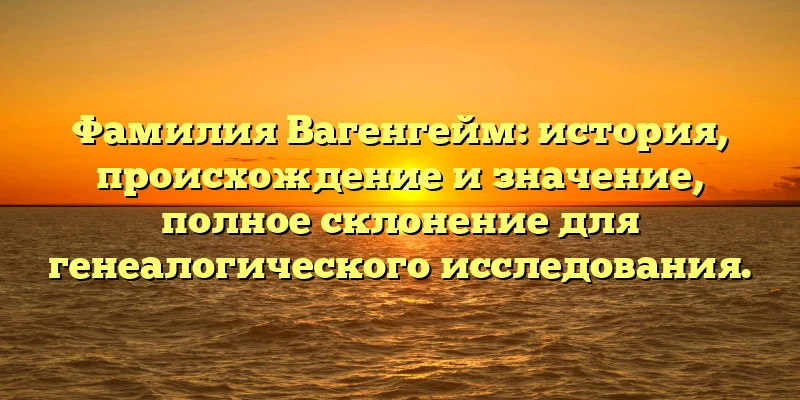 Фамилия Вагенгейм: история, происхождение и значение, полное склонение для генеалогического исследования.
