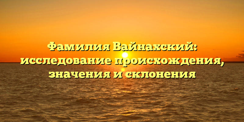 Фамилия Вайнахский: исследование происхождения, значения и склонения