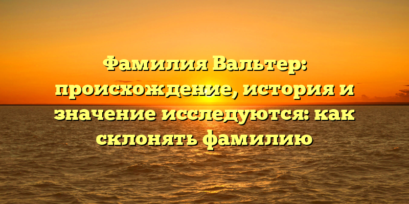 Фамилия Вальтер: происхождение, история и значение исследуются: как склонять фамилию