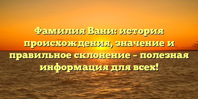 Фамилия Вани: история происхождения, значение и правильное склонение – полезная информация для всех!