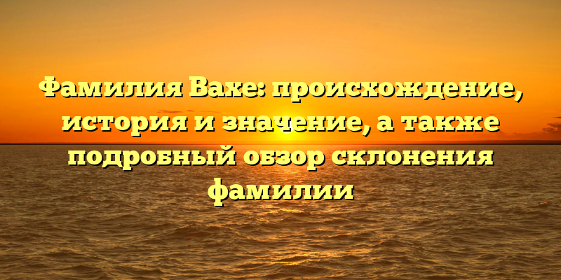 Фамилия Вахе: происхождение, история и значение, а также подробный обзор склонения фамилии