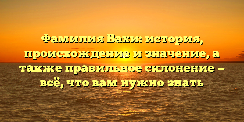 Фамилия Вахи: история, происхождение и значение, а также правильное склонение — всё, что вам нужно знать
