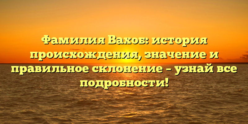 Фамилия Вахоб: история происхождения, значение и правильное склонение – узнай все подробности!
