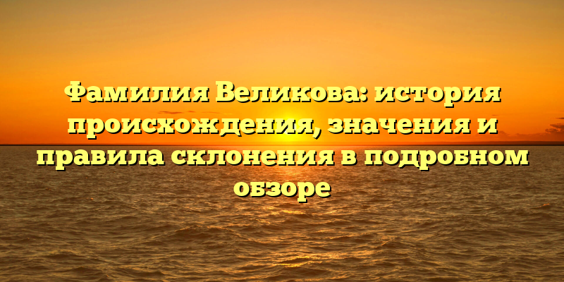 Фамилия Великова: история происхождения, значения и правила склонения в подробном обзоре